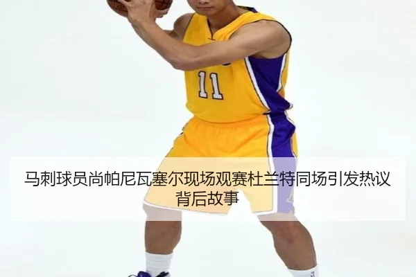 马刺球员尚帕尼瓦塞尔现场观赛杜兰特同场引发热议背后故事
